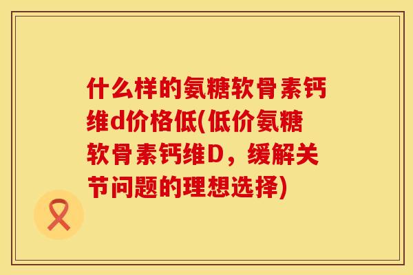 什么样的氨糖软骨素钙维d价格低(低价氨糖软骨素钙维D,缓解关节问题的理想选择) 什么样的氨糖软骨素钙维d价格低(低价氨糖软骨素钙维D,缓解关节问题的理想选择)