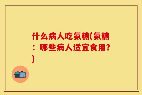什么病人吃氨糖(氨糖:哪些病人适宜食用?)