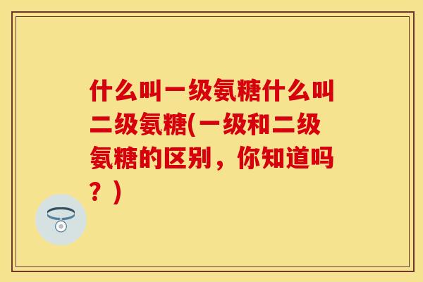 什么叫一级氨糖什么叫二级氨糖(一级和二级氨糖的区别，你知道吗？)