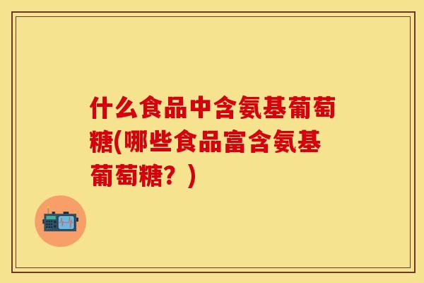 什么食品中含氨基葡萄糖(哪些食品富含氨基葡萄糖?) 什么食品中含氨基葡萄糖(哪些食品富含氨基葡萄糖?)
