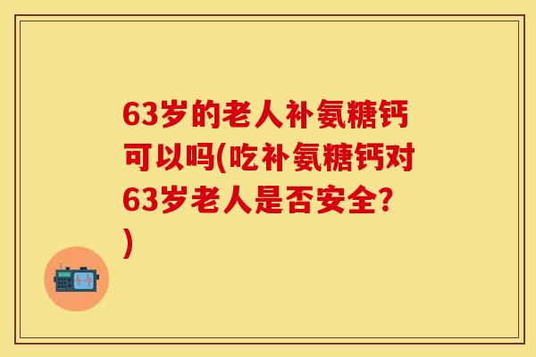 63岁的老人补氨糖钙可以吗(吃补氨糖钙对63岁老人是否安全?)