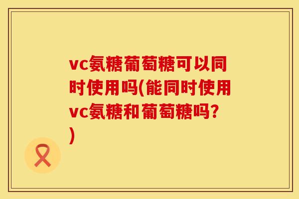 vc氨糖葡萄糖可以同时使用吗(能同时使用vc氨糖和葡萄糖吗?)