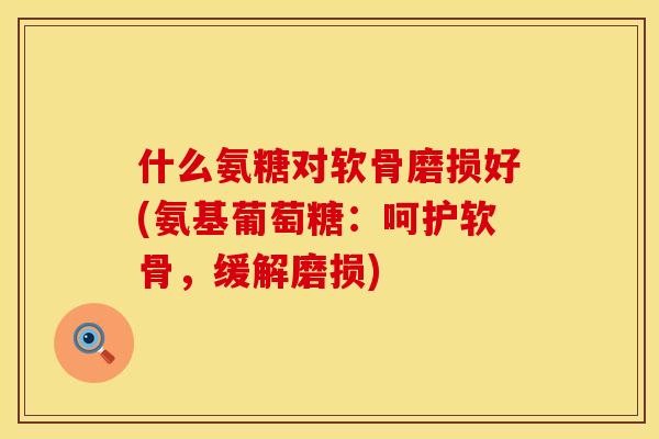 什么氨糖对软骨磨损好(氨基葡萄糖：呵护软骨，缓解磨损)