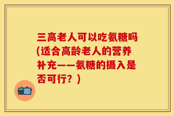 老人可以吃氨糖吗(适合高龄老人的营养补充——氨糖的摄入是否可行?) 老人可以吃氨糖吗(适合高龄老人的营养补充——氨糖的摄入是否可行?)