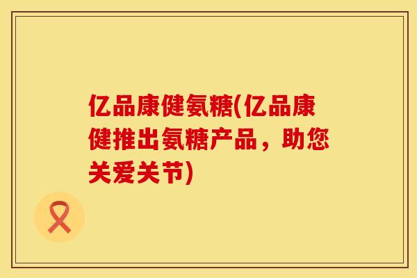 亿品康健氨糖(亿品康健推出氨糖产品,助您关爱关节) 亿品康健氨糖(亿品康健推出氨糖产品,助您关爱关节)