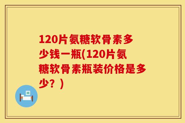 120片氨糖软骨素多少钱一瓶(120片氨糖软骨素瓶装价格是多少?)