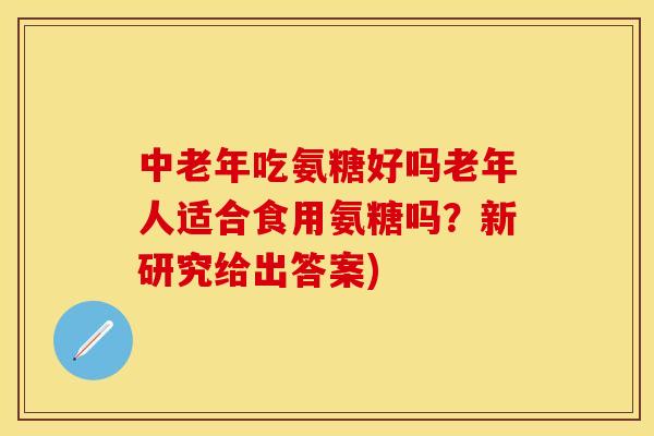 中老年吃氨糖好吗老年人适合食用氨糖吗？新研究给出答案)