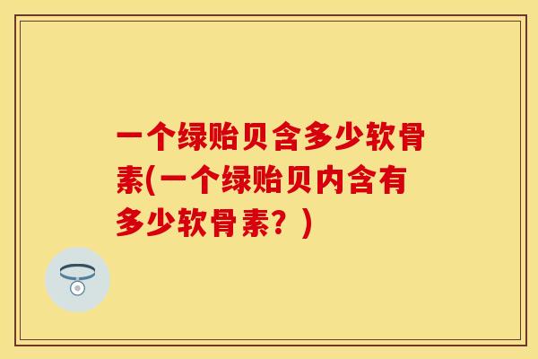 一个绿贻贝含多少软骨素(一个绿贻贝内含有多少软骨素?) 一个绿贻贝含多少软骨素(一个绿贻贝内含有多少软骨素?)