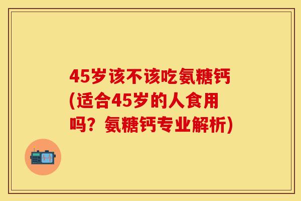 45岁该不该吃氨糖钙(适合45岁的人食用吗？氨糖钙专业解析)