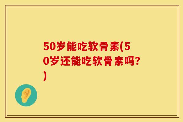 50岁能吃软骨素(50岁还能吃软骨素吗？)