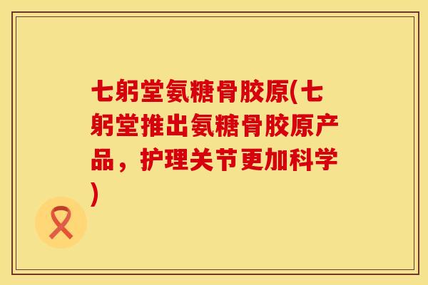 七躬堂氨糖骨胶原(七躬堂推出氨糖骨胶原产品，护理关节更加科学)