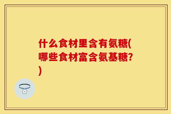 什么食材里含有氨糖(哪些食材富含氨基糖？)