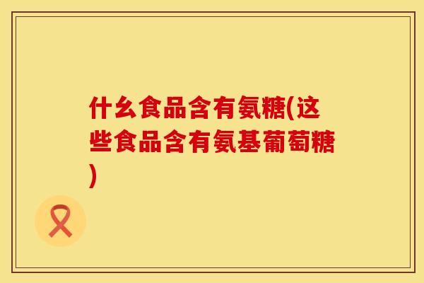 什幺食品含有氨糖(这些食品含有氨基葡萄糖) 什幺食品含有氨糖(这些食品含有氨基葡萄糖)