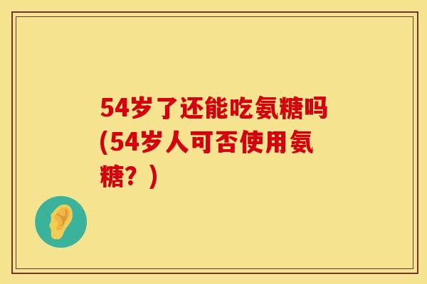 54岁了还能吃氨糖吗(54岁人可否使用氨糖？)