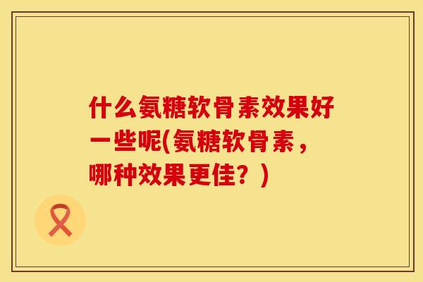 什么氨糖软骨素效果好一些呢(氨糖软骨素,哪种效果更佳?) 什么氨糖软骨素效果好一些呢(氨糖软骨素,哪种效果更佳?)