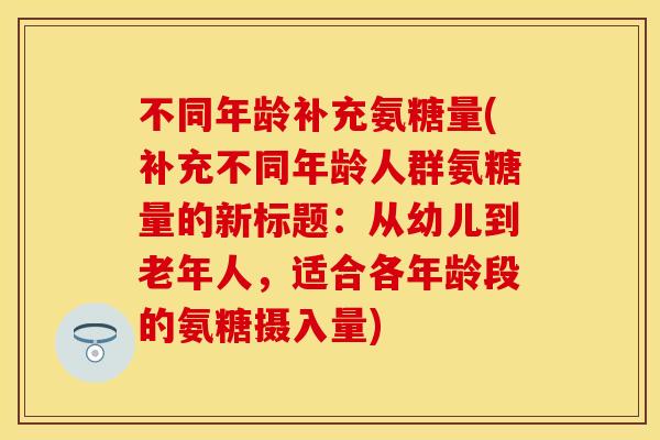 不同年龄补充氨糖量(补充不同年龄人群氨糖量的新标题：从幼儿到老年人，适合各年龄段的氨糖摄入量)