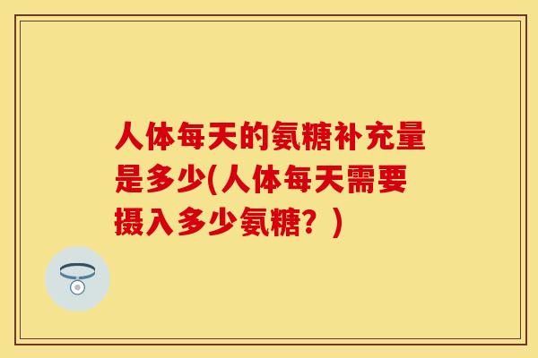 人体每天的氨糖补充量是多少(人体每天需要摄入多少氨糖?) 人体每天的氨糖补充量是多少(人体每天需要摄入多少氨糖?)