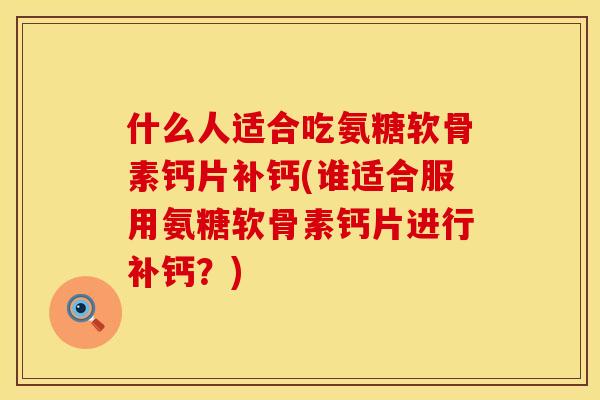 什么人适合吃氨糖软骨素钙片补钙(谁适合服用氨糖软骨素钙片进行补钙？)
