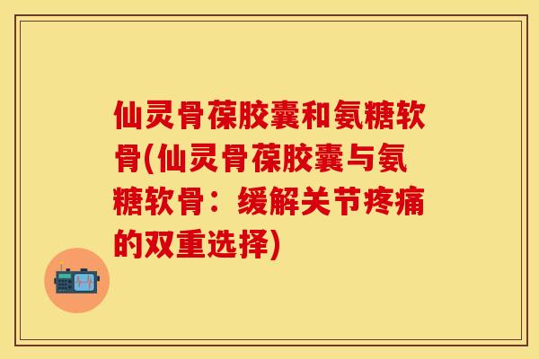 仙灵骨葆胶囊和氨糖软骨(仙灵骨葆胶囊与氨糖软骨:缓解关节的双重选择) 仙灵骨葆胶囊和氨糖软骨(仙灵骨葆胶囊与氨糖软骨:缓解关节的双重选择)