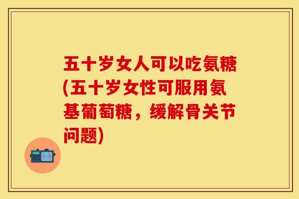 五十岁女人可以吃氨糖(五十岁女性可服用氨基葡萄糖,缓解骨关节问题) 五十岁女人可以吃氨糖(五十岁女性可服用氨基葡萄糖,缓解骨关节问题)