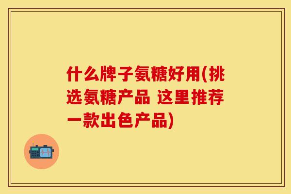 什么牌子氨糖好用(挑选氨糖产品 这里推荐一款出色产品)