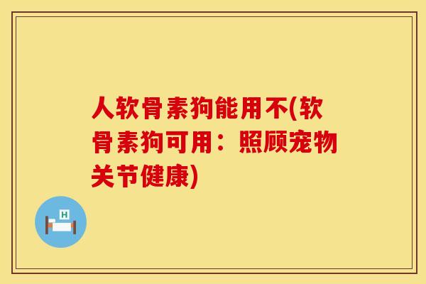 人软骨素狗能用不(软骨素狗可用:照顾宠物关节健康) 人软骨素狗能用不(软骨素狗可用:照顾宠物关节健康)
