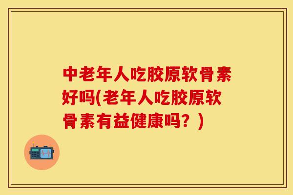 中老年人吃胶原软骨素好吗(老年人吃胶原软骨素有益健康吗？)