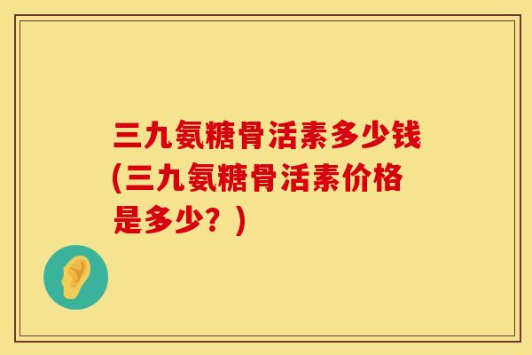 三九氨糖骨活素多少钱(三九氨糖骨活素价格是多少?) 三九氨糖骨活素多少钱(三九氨糖骨活素价格是多少?)