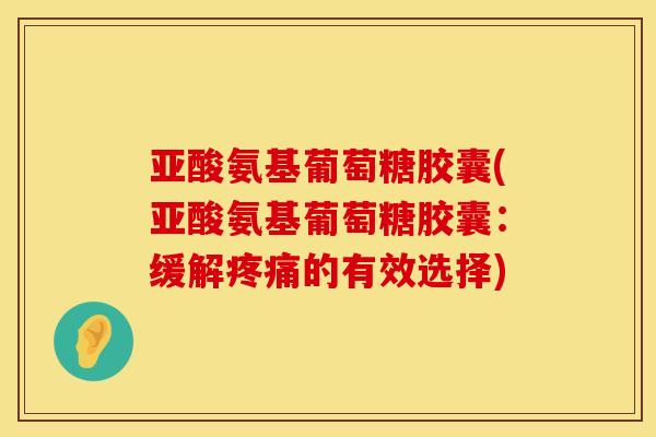 亚酸氨基葡萄糖胶囊(亚酸氨基葡萄糖胶囊：缓解疼痛的有效选择)