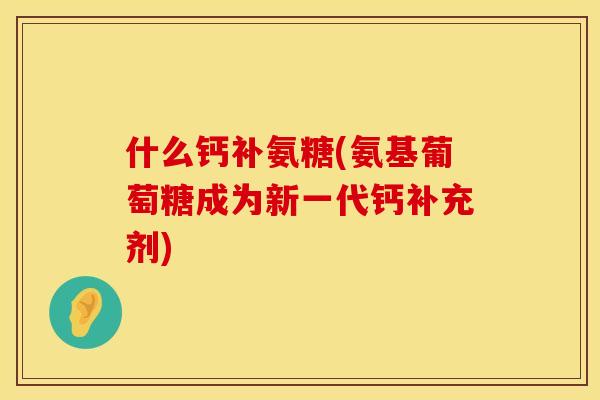 什么钙补氨糖(氨基葡萄糖成为新一代钙补充剂) 什么钙补氨糖(氨基葡萄糖成为新一代钙补充剂)