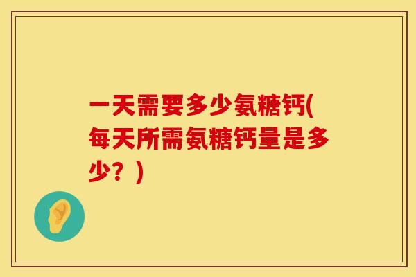 一天需要多少氨糖钙(每天所需氨糖钙量是多少?)
