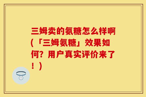 三姆卖的氨糖怎么样啊(「三姆氨糖」效果如何？用户真实评价来了！)