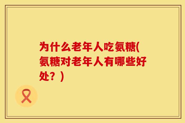 为什么老年人吃氨糖(氨糖对老年人有哪些好处?)