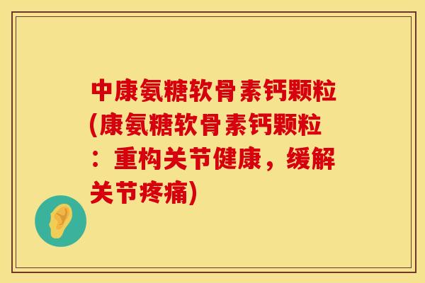 中康氨糖软骨素钙颗粒(康氨糖软骨素钙颗粒:重构关节健康,缓解关节疼痛)
