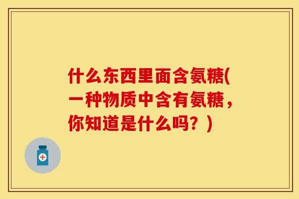 什么东西里面含氨糖(一种物质中含有氨糖，你知道是什么吗？)