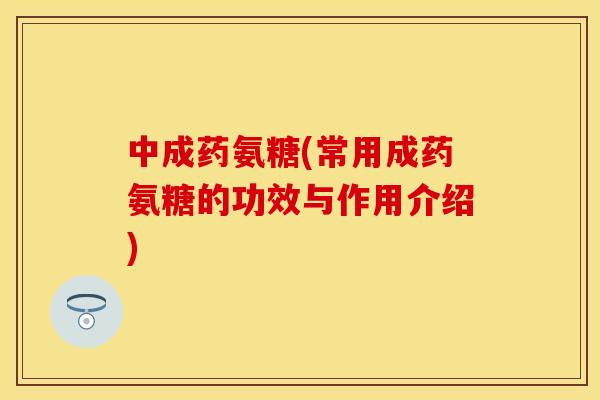 中成药氨糖(常用成药氨糖的功效与作用介绍)