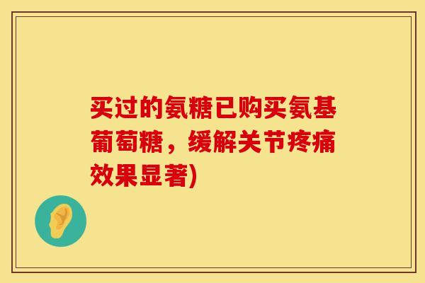 买过的氨糖已购买氨基葡萄糖，缓解关节疼痛效果显著)