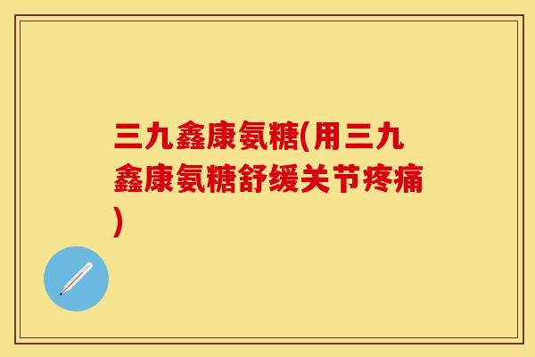 三九鑫康氨糖(用三九鑫康氨糖舒缓关节疼痛)