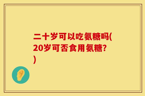 二十岁可以吃氨糖吗(20岁可否食用氨糖?) 二十岁可以吃氨糖吗(20岁可否食用氨糖?)