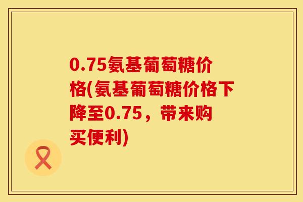 0.75氨基葡萄糖价格(氨基葡萄糖价格下降至0.75,带来购买便利)