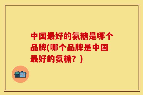 中国最好的氨糖是哪个品牌(哪个品牌是中国最好的氨糖?)
