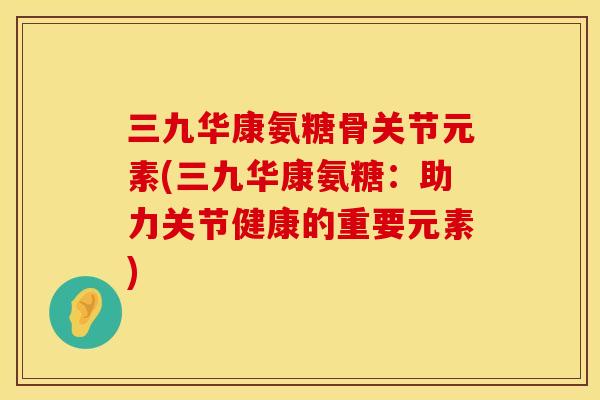 三九华康氨糖骨关节元素(三九华康氨糖:助力关节健康的重要元素) 三九华康氨糖骨关节元素(三九华康氨糖:助力关节健康的重要元素)