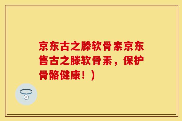 京东古之滕软骨素京东售古之滕软骨素，保护骨骼健康！)