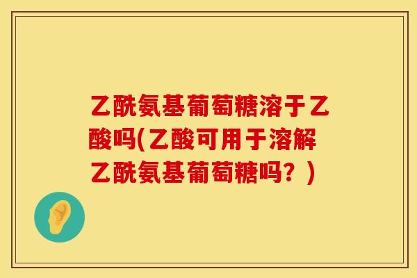 乙酰氨基葡萄糖溶于乙酸吗(乙酸可用于溶解乙酰氨基葡萄糖吗?) 乙酰氨基葡萄糖溶于乙酸吗(乙酸可用于溶解乙酰氨基葡萄糖吗?)