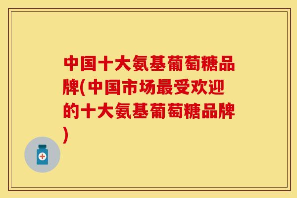 中国十大氨基葡萄糖品牌(中国市场受欢迎的十大氨基葡萄糖品牌) 中国十大氨基葡萄糖品牌(中国市场受欢迎的十大氨基葡萄糖品牌)
