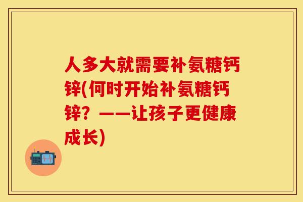 人多大就需要补氨糖钙锌(何时开始补氨糖钙锌?——让孩子更健康成长)