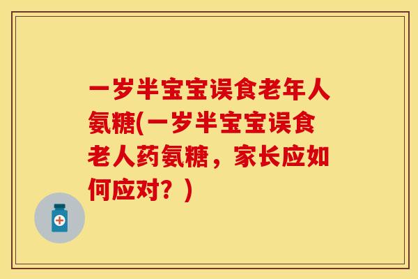 一岁半宝宝误食老年人氨糖(一岁半宝宝误食老人药氨糖，家长应如何应对？)