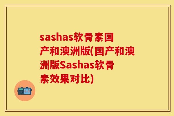 sashas软骨素国产和澳洲版(国产和澳洲版Sashas软骨素效果对比)