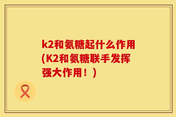 k2和氨糖起什么作用(K2和氨糖联手发挥强大作用!)