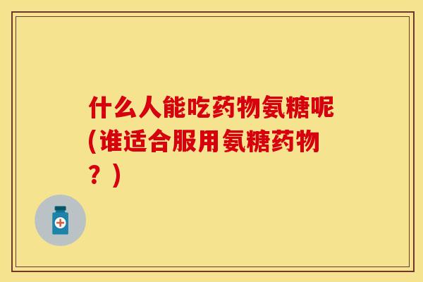 什么人能吃药物氨糖呢(谁适合服用氨糖药物？)